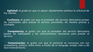 Agilidad: el grado en que un asesor rápidamente satisface la solicitud de
los clientes.
Confianza: el grado con que el prestador del servicio demuestra poseer
las habilidades para prestar el servicio prometido, de manera precisa y
confiable.
Competencia: el grado con que el prestador del servicio demuestra
poseer las habilidades y los conocimientos necesarios para prestar el
servicio.
Comunicación: el grado con que el personal se comunica con sus
compañeros, público, entre otros. a través de un lenguaje, simple, claro y de
fácil entendimiento.
 