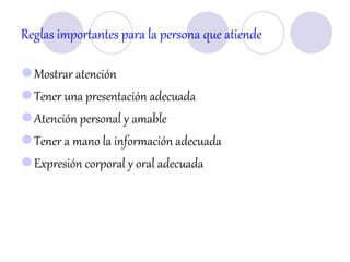 Reglas importantes para la persona que atiende
Mostrar atención
Tener una presentación adecuada
Atención personal y amable
Tener a mano la información adecuada
Expresión corporal y oral adecuada
 