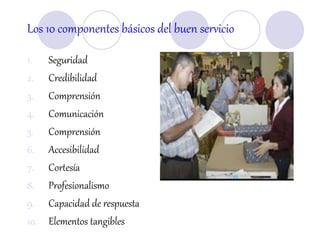 Los 10 componentes básicos del buen servicio
1. Seguridad
2. Credibilidad
3. Comprensión
4. Comunicación
5. Comprensión
6. Accesibilidad
7. Cortesía
8. Profesionalismo
9. Capacidad de respuesta
10. Elementos tangibles
 