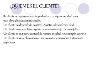 ¿QUIÈN ES EL CLIENTE?
Un cliente es la persona más importante en cualquier entidad, pues
•es el alma de esta administración.
•Un cliente no depende de nosotros. Nosotros dependemos de él
•Un cliente no es una interrupción de nuestro trabajo. Es un objetivo
•Un cliente es una parte esencial de nuestra entidad; no es ningún extraño
•Un cliente es un ser humano con sentimientos y merece un tratamiento
respetuoso.
 