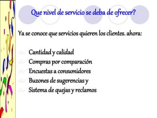 Ya se conoce que servicios quieren los clientes. ahora:
Cantidady calidad
Compras por comparación
Encuestas a consumidores
Buzones de sugerencias y
Sistema de quejas y reclamos
Que nivel de servicio se deba de ofrecer?
 