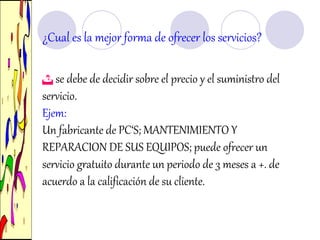 ¿Cual es la mejor forma de ofrecer los servicios?
 se debe de decidir sobre el precio y el suministro del
servicio.
Ejem:
Un fabricante de PC‘S; MANTENIMIENTO Y
REPARACION DE SUS EQUIPOS; puede ofrecer un
servicio gratuito durante un periodo de 3 meses a +. de
acuerdo a la calificación de su cliente.
 