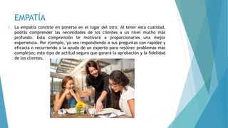 EMPATÍA
1. La empatía consiste en ponerse en el lugar del otro. Al tener esta cualidad,
podrás comprender las necesidades de los clientes a un nivel mucho más
profundo. Esta comprensión te motivará a proporcionarles una mejor
experiencia. Por ejemplo, ya sea respondiendo a sus preguntas con rapidez y
eficacia o recurriendo a la ayuda de un experto para resolver problemas más
complejos; este tipo de actitud seguro que ganará la aprobación y la fidelidad
de los clientes.
 