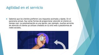 Agilidad en el servicio
 Sabemos que los clientes prefieren una respuesta acertada y rápida. En el
panorama actual, hay varias formas de proporcionar atención al cliente en
tiempo real. La automatización es una opción, por ejemplo, muchos servicios
de atención al cliente ya utilizan chatbots en su sitio web o plataformas de
redes sociales.
 