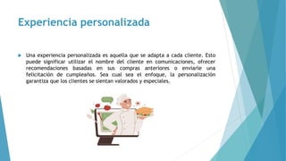 Experiencia personalizada
 Una experiencia personalizada es aquella que se adapta a cada cliente. Esto
puede significar utilizar el nombre del cliente en comunicaciones, ofrecer
recomendaciones basadas en sus compras anteriores o enviarle una
felicitación de cumpleaños. Sea cual sea el enfoque, la personalización
garantiza que los clientes se sientan valorados y especiales.
 