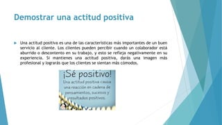 Demostrar una actitud positiva
 Una actitud positiva es una de las características más importantes de un buen
servicio al cliente. Los clientes pueden percibir cuando un colaborador está
aburrido o descontento en su trabajo, y esto se refleja negativamente en su
experiencia. Si mantienes una actitud positiva, darás una imagen más
profesional y lograrás que los clientes se sientan más cómodos.
 