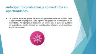 Anticipar los problemas y convertirlos en
oportunidades
 Los clientes aprecian que se resuelvan sus problemas antes de siquiera tener
la oportunidad de preguntar. Esto significa ser proactivo y anticiparse a sus
necesidades. Por ejemplo, si sabes que un cliente está a punto de quedarse
sin un producto, puedes enviarle un recordatorio u ofrecerle un descuento en
su próxima compra.
 