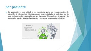 Ser paciente
 La paciencia es una virtud y es importante para los representantes de
atención al cliente. Los clientes pueden estar enfadados o molestos, por lo
que es importante escucharlos sin ser juzgados. Si mantienes la calma y la
paciencia, puedes suavizar la situación y encontrar una solución efectiva.
 