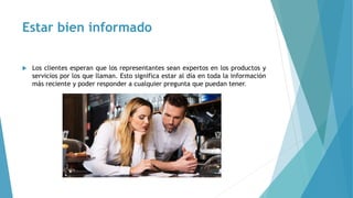 Estar bien informado
 Los clientes esperan que los representantes sean expertos en los productos y
servicios por los que llaman. Esto significa estar al día en toda la información
más reciente y poder responder a cualquier pregunta que puedan tener.
 