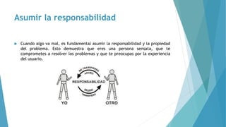 Asumir la responsabilidad
 Cuando algo va mal, es fundamental asumir la responsabilidad y la propiedad
del problema. Esto demuestra que eres una persona sensata, que te
comprometes a resolver los problemas y que te preocupas por la experiencia
del usuario.
 