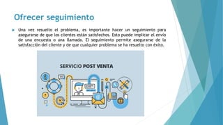 Ofrecer seguimiento
 Una vez resuelto el problema, es importante hacer un seguimiento para
asegurarse de que los clientes están satisfechos. Esto puede implicar el envío
de una encuesta o una llamada. El seguimiento permite asegurarse de la
satisfacción del cliente y de que cualquier problema se ha resuelto con éxito.
 