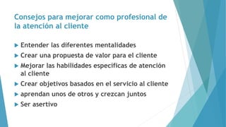 Consejos para mejorar como profesional de
la atención al cliente
 Entender las diferentes mentalidades
 Crear una propuesta de valor para el cliente
 Mejorar las habilidades específicas de atención
al cliente
 Crear objetivos basados en el servicio al cliente
 aprendan unos de otros y crezcan juntos
 Ser asertivo
 
