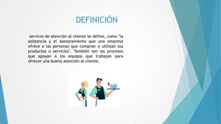 DEFINICIÓN
servicio de atención al cliente se define, como "la
asistencia y el asesoramiento que una empresa
ofrece a las personas que compran o utilizan sus
productos o servicios". También son los procesos
que apoyan a los equipos que trabajan para
ofrecer una buena atención al cliente.
 