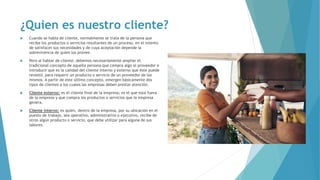 ¿Quien es nuestro cliente?
 Cuando se habla de cliente, normalmente se trata de la persona que
recibe los productos o servicios resultantes de un proceso, en el intento
de satisfacer sus necesidades y de cuya aceptación depende la
sobrevivencia de quien los provee.
 Pero al hablar de cliente, debemos necesariamente ampliar el
tradicional concepto de aquella persona que compra algo al proveedor e
introducir que es la calidad del cliente interno y externo que éste puede
revestir, para requerir un producto o servicio de un proveedor de los
mismos. A partir de este último concepto, emergen básicamente dos
tipos de clientes a los cuales las empresas deben prestar atención.
 Cliente externo: es el cliente final de la empresa; es el que está fuera
de la empresa y que compra los productos o servicios que la empresa
genera.
 Cliente interno: es quien, dentro de la empresa, por su ubicación en el
puesto de trabajo, sea operativo, administrativo o ejecutivo, recibe de
otros algún producto o servicio, que debe utilizar para alguna de sus
labores.
 