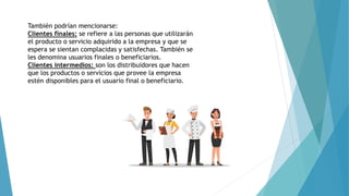 También podrían mencionarse:
Clientes finales: se refiere a las personas que utilizarán
el producto o servicio adquirido a la empresa y que se
espera se sientan complacidas y satisfechas. También se
les denomina usuarios finales o beneficiarios.
Clientes intermedios: son los distribuidores que hacen
que los productos o servicios que provee la empresa
estén disponibles para el usuario final o beneficiario.
 