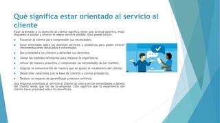 Qué significa estar orientado al servicio al
cliente
Estar orientado a la atención al cliente significa tener una actitud positiva, estar
dispuesto a ayudar y ofrecer el mejor servicio posible. Esto puede incluir:
 Escuchar al cliente para comprender sus necesidades.
 Estar informado sobre los distintos servicios y productos para poder ofrecer
recomendaciones detalladas e informadas.
 Dar prioridad a los clientes y defender sus derechos.
 Tomar las medidas necesarias para mejorar la experiencia.
 Actuar de manera proactiva y comprender las necesidades de los clientes.
 Adaptar la comunicación de manera que se ajuste al vocabulario del cliente.
 Desarrollar relaciones con la base de clientes y con los prospectos.
 Dedicar un espacio de aprendizaje y mejora continua.
Una empresa orientada al servicio al cliente se centra en las necesidades y deseos
del cliente antes que los de la empresa. Esto significa que la experiencia del
cliente tiene prioridad sobre los beneficios.
 