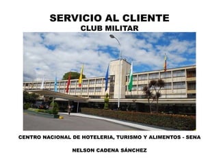 SERVICIO AL CLIENTE
CLUB MILITAR
CENTRO NACIONAL DE HOTELERIA, TURISMO Y ALIMENTOS - SENA
NELSON CADENA SÁNCHEZ
 