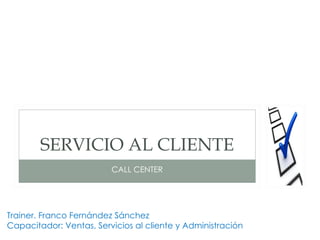 SERVICIO AL CLIENTE
                         CALL CENTER




Trainer. Franco Fernández Sánchez
Capacitador: Ventas, Servicios al cliente y Administración
 