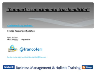 “Compartir conocimiento trae bendición”


Conferencista y Trainer:

Franco Fernández Sánchez.

Quito. Ecuador.
CELULAR: (593)    085 48 88 66




                  @francofer1
business.management.holistic.training@live.com




           Business Management & Holistic Training
 