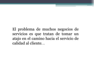 El problema de muchos negocios de
servicios es que tratan de tomar un
atajo en el camino hacia el servicio de
calidad al cliente. .
 