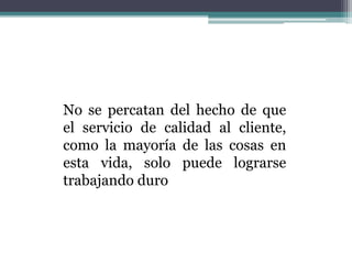No se percatan del hecho de que
el servicio de calidad al cliente,
como la mayoría de las cosas en
esta vida, solo puede lograrse
trabajando duro
 