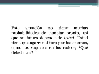 Esta situación no tiene muchas
probabilidades de cambiar pronto, así
que su futuro depende de usted. Usted
tiene que agarrar al toro por los cuernos,
como los vaqueros en los rodeos, ¿Qué
debe hacer?
 
