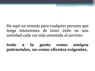 He aquí un consejo para cualquier persona que
tenga intenciones de tener éxito en una
sociedad cada vez más orientada al servicio:
trate a la gente como amigos
potenciales, no como clientes exigentes.
 