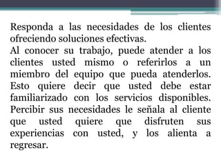 Responda a las necesidades de los clientes
ofreciendo soluciones efectivas.
Al conocer su trabajo, puede atender a los
clientes usted mismo o referirlos a un
miembro del equipo que pueda atenderlos.
Esto quiere decir que usted debe estar
familiarizado con los servicios disponibles.
Percibir sus necesidades le señala al cliente
que usted quiere que disfruten sus
experiencias con usted, y los alienta a
regresar.
 