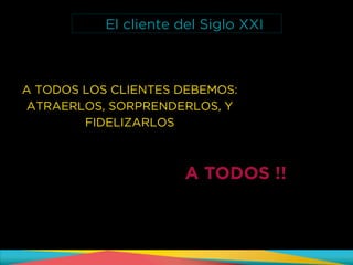 A TODOS LOS CLIENTES DEBEMOS:
ATRAERLOS, SORPRENDERLOS, Y
FIDELIZARLOS
A TODOS !!
El cliente del Siglo XXI
 
