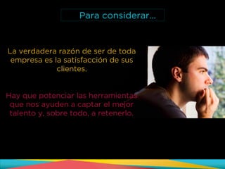 La verdadera razón de ser de toda
empresa es la satisfacción de sus
clientes.
Hay que potenciar las herramientas
que nos ayuden a captar el mejor
talento y, sobre todo, a retenerlo.
Para considerar…
 