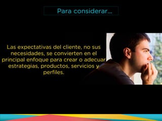 Las expectativas del cliente, no sus
necesidades, se convierten en el
principal enfoque para crear o adecuar
estrategias, productos, servicios y
perfiles.
Para considerar…
 