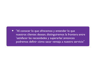• “Al conocer lo que ofrecemos y entender lo que
nuestros clientes desean, distinguiremos la frontera entre
‘satisfacer las necesidades y superarlas’;entonces
podremos definir cómo sacar ventaja a nuestro servicio”
 