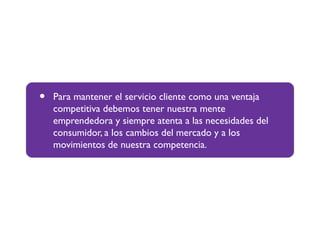 • Para mantener el servicio cliente como una ventaja
competitiva debemos tener nuestra mente
emprendedora y siempre atenta a las necesidades del
consumidor, a los cambios del mercado y a los
movimientos de nuestra competencia.
 