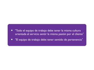 • “Todo el equipo de trabajo debe tener la misma cultura
orientada al servicio sentir la misma pasión por el cliente”
• “El equipo de trabajo debe tener sentido de pertenencia”
 