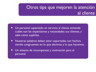 Otros tips que mejoren la atención
al cliente
• Un personal capacitado en servicio al cliente entiende
cuáles son las expectativas y necesidades sus clientes, y
sabe cómo suplirlas.
• Nuestras palabras deben estar soportadas con hechos
siendo congruentes en lo que decimos y lo que hacemos.
• Un sistema de recompensas y motivación para el
personal.
 