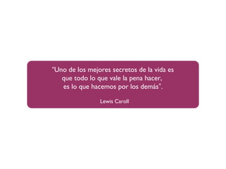 “Uno de los mejores secretos de la vida es
que todo lo que vale la pena hacer,
es lo que hacemos por los demás”.
Lewis Caroll
 