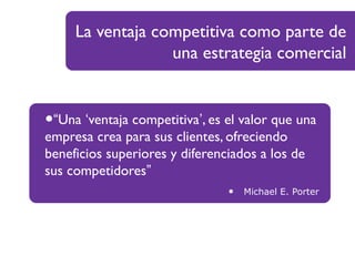 La ventaja competitiva como parte de
una estrategia comercial
•“Una ‘ventaja competitiva’, es el valor que una
empresa crea para sus clientes, ofreciendo
beneficios superiores y diferenciados a los de
sus competidores”
• Michael E. Porter
 
