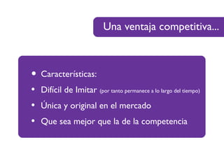 Una ventaja competitiva...
• Características:
• Difícil de Imitar (por tanto permanece a lo largo del tiempo)
• Única y original en el mercado
• Que sea mejor que la de la competencia
 