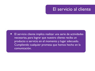 El servicio al cliente
• El servicio cliente implica realizar una serie de actividades
necesarias, para lograr que nuestro cliente reciba un
producto o servicio en el momento y lugar adecuado.
Cumpliendo cualquier promesa que hemos hecho en la
comunicación.
 