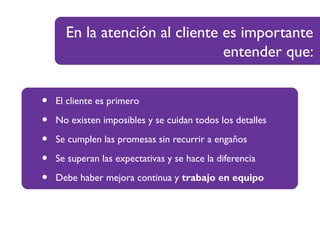 En la atención al cliente es importante
entender que:
• El cliente es primero
• No existen imposibles y se cuidan todos los detalles
• Se cumplen las promesas sin recurrir a engaños
• Se superan las expectativas y se hace la diferencia
• Debe haber mejora continua y trabajo en equipo
 