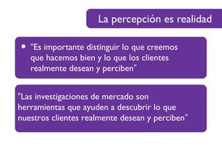 La percepción es realidad
• “Es importante distinguir lo que creemos
que hacemos bien y lo que los clientes
realmente desean y perciben”
“Las investigaciones de mercado son
herramientas que ayuden a descubrir lo que
nuestros clientes realmente desean y perciben”
 