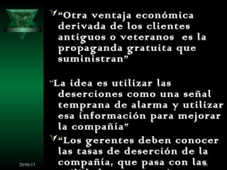 20/06/13 38
“Otra ventaja económica
derivada de los clientes
antiguos o veteranos es la
propaganda gratuita que
suministran”
“La idea es utilizar las
deserciones como una señal
temprana de alarma y utilizar
esa información para mejorar
la compañía”
“Los gerentes deben conocer
las tasas de deserción de la
compañía, que pasa con las
 