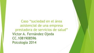 Caso “suciedad en el área 
asistencial de una empresa 
prestadora de servicios de salud” 
Víctor A. Fernández Ojeda 
CC.1081908596 
Psicología 2014 
 