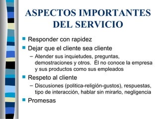 ASPECTOS IMPORTANTES
DEL SERVICIO
 Responder con rapidez
 Dejar que el cliente sea cliente
– Atender sus inquietudes, preguntas,
demostraciones y otros. Él no conoce la empresa
y sus productos como sus empleados
 Respeto al cliente
– Discusiones (politica-religión-gustos), respuestas,
tipo de interacción, hablar sin mirarlo, negligencia
 Promesas
 