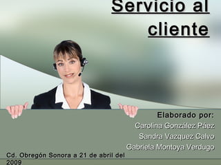 Servicio al cliente Elaborado por: Carolina González Páez Sandra Vazquez Calvo Gabriela Montoya Verdugo Cd. Obregón Sonora a 21 de abril del 2009 