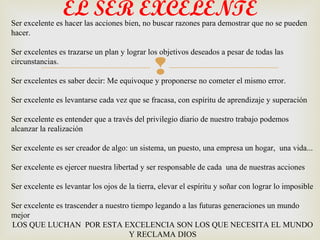 EL SER EXCELENTE
Ser excelente es hacer las acciones bien, no buscar razones para demostrar que no se pueden
hacer.

Ser excelentes es trazarse un plan y lograr los objetivos deseados a pesar de todas las
circunstancias.
                                              
Ser excelentes es saber decir: Me equivoque y proponerse no cometer el mismo error.

Ser excelente es levantarse cada vez que se fracasa, con espíritu de aprendizaje y superación

Ser excelente es entender que a través del privilegio diario de nuestro trabajo podemos
alcanzar la realización

Ser excelente es ser creador de algo: un sistema, un puesto, una empresa un hogar, una vida...

Ser excelente es ejercer nuestra libertad y ser responsable de cada una de nuestras acciones

Ser excelente es levantar los ojos de la tierra, elevar el espíritu y soñar con lograr lo imposible

Ser excelente es trascender a nuestro tiempo legando a las futuras generaciones un mundo
mejor
LOS QUE LUCHAN POR ESTA EXCELENCIA SON LOS QUE NECESITA EL MUNDO
                                     Y RECLAMA DIOS
 