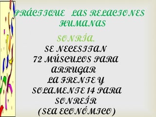 PRÁCTIQUE LAS RELACIONES
        HUMANAS
         SONRÍA.
      SE NECESITAN
   72 MÚSCULOS PARA
        ARRUGAR
       LA FRENTE Y
   SOLAMENTE 14 PARA
         SONREÍR
    (SEA ECONÓMICO)
 
