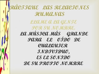 PRÁCTIQUE LAS RELACIONES
        HUMANAS
        LLAME A LA GENTE
         POR SU NOMBRE.
    LA MÚSICA MÁS GRANDE
       PARA EL OÍDO DE
           CUALQUIER
           INDIVIDUO,
          ES EL SONIDO
     DE SU PROPIO NOMBRE
 