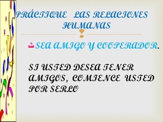 PRÁCTIQUE LAS RELACIONES
        HUMANAS
             
     SEA AMIGO Y COOPERADOR.

  SI USTED DESEA TENER
  AMIGOS, COMIENCE USTED
  POR SERLO
 
