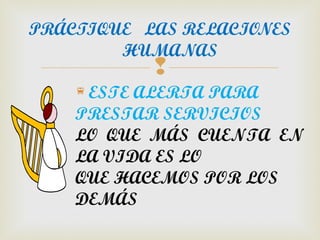 PRÁCTIQUE LAS RELACIONES
        HUMANAS
           
    ESTE ALERTA PARA
    PRESTAR SERVICIOS
    LO QUE MÁS CUENTA EN
    LA VIDA ES LO
    QUE HACEMOS POR LOS
    DEMÁS
 